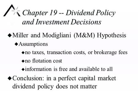 Chapter 19 -- Dividend Policy and Investment Decisions u Miller and Modigliani (M&M) Hypothesis u Assumptions u no taxes, transaction costs, or brokerage.