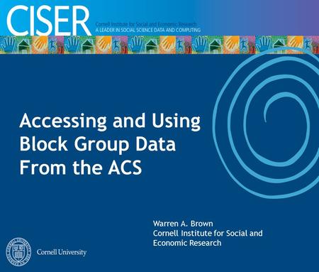 Accessing and Using Block Group Data From the ACS Warren A. Brown Cornell Institute for Social and Economic Research.
