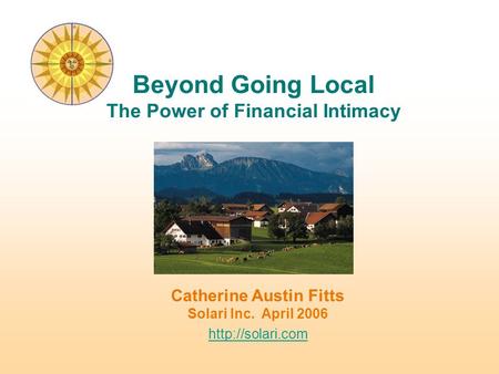 Catherine Austin Fitts Solari Inc. April 2006  Beyond Going Local The Power of Financial Intimacy.