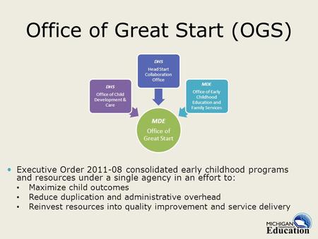 Office of Great Start (OGS) Executive Order 2011-08 consolidated early childhood programs and resources under a single agency in an effort to: Maximize.