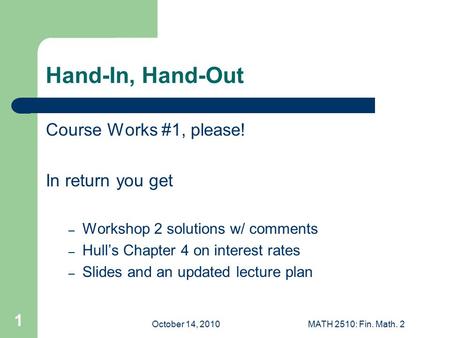 October 14, 2010MATH 2510: Fin. Math. 2 1 Hand-In, Hand-Out Course Works #1, please! In return you get – Workshop 2 solutions w/ comments – Hull’s Chapter.