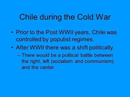 Chile during the Cold War Prior to the Post WWII years, Chile was controlled by populist regimes. After WWII there was a shift politically. –There would.