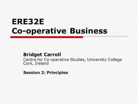 ERE32E Co-operative Business Bridget Carroll Centre for Co-operative Studies, University College Cork, Ireland Session 2: Principles.
