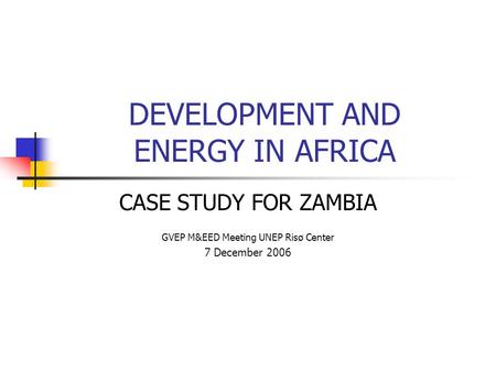 DEVELOPMENT AND ENERGY IN AFRICA CASE STUDY FOR ZAMBIA GVEP M&EED Meeting UNEP Risø Center 7 December 2006.