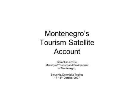 Montenegro’s Tourism Satellite Account Goranka Lazovic, Ministry of Tourism and Environment of Montenegro, Slovenia, Dolenjske Toplice 17-18 th October.