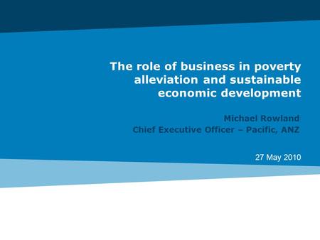 27 May 2010 The role of business in poverty alleviation and sustainable economic development Michael Rowland Chief Executive Officer – Pacific, ANZ.