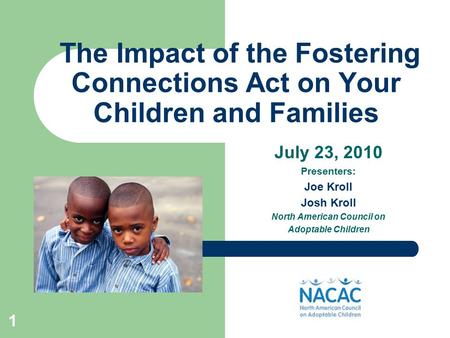 1 The Impact of the Fostering Connections Act on Your Children and Families July 23, 2010 Presenters: Joe Kroll Josh Kroll North American Council on Adoptable.