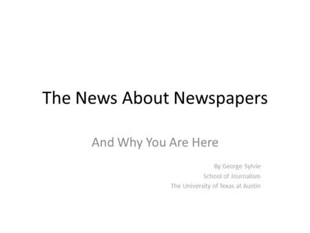 The News About Newspapers And Why You Are Here By George Sylvie School of Journalism The University of Texas at Austin.