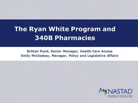 Britten Pund, Senior Manager, Health Care Access Emily McCloskey, Manager, Policy and Legislative Affairs The Ryan White Program and 340B Pharmacies.