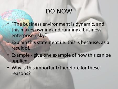 DO NOW “The business environment is dynamic, and this makes owning and running a business enterprise risky” Explain this statement i.e. this is because,