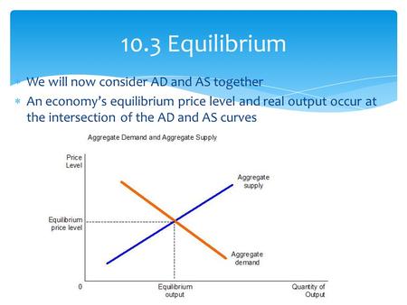 We will now consider AD and AS together  An economy’s equilibrium price level and real output occur at the intersection of the AD and AS curves 10.3.