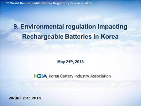 9. Environmental regulation impacting Rechargeable Batteries in Korea May 21 th, 2013 5 th World Rechargeable Battery Regulatory Forum in 2013 WRBRF 2015.