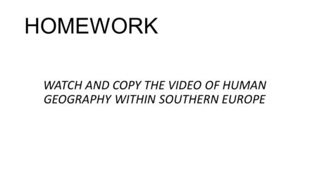 HOMEWORK WATCH AND COPY THE VIDEO OF HUMAN GEOGRAPHY WITHIN SOUTHERN EUROPE.