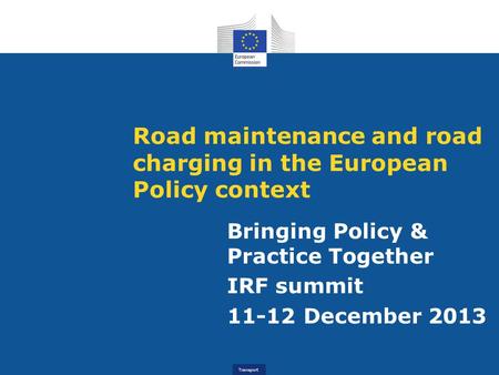 Transport Road maintenance and road charging in the European Policy context Bringing Policy & Practice Together IRF summit 11-12 December 2013.