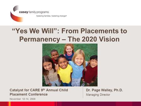 “Yes We Will”: From Placements to Permanency – The 2020 Vision Catalyst for CARE 9 th Annual Child Placement Conference November 12-14, 2008 Dr. Page Walley,