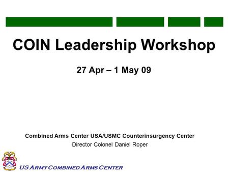 US Army Combined Arms Center COIN Leadership Workshop 27 Apr – 1 May 09 Combined Arms Center USA/USMC Counterinsurgency Center Director Colonel Daniel.