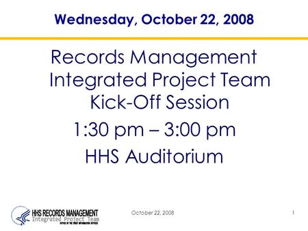 October 22, 20081 Wednesday, October 22, 2008 Records Management Integrated Project Team Kick-Off Session 1:30 pm – 3:00 pm HHS Auditorium.