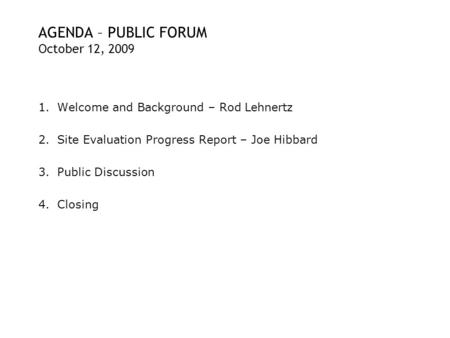 AGENDA – PUBLIC FORUM October 12, 2009 1.Welcome and Background – Rod Lehnertz 2.Site Evaluation Progress Report – Joe Hibbard 3.Public Discussion 4.Closing.