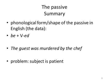 1 The passive Summary phonological form/shape of the passive in English (the data): be + V-ed The guest was murdered by the chef problem: subject is patient.