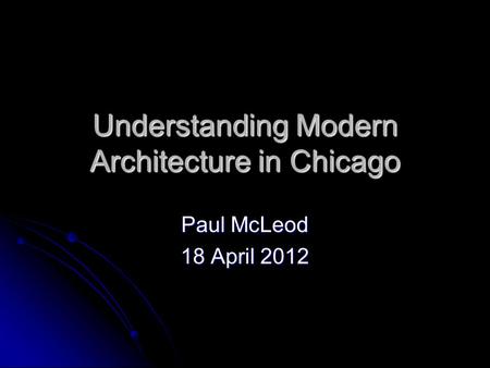 Understanding Modern Architecture in Chicago Paul McLeod 18 April 2012.