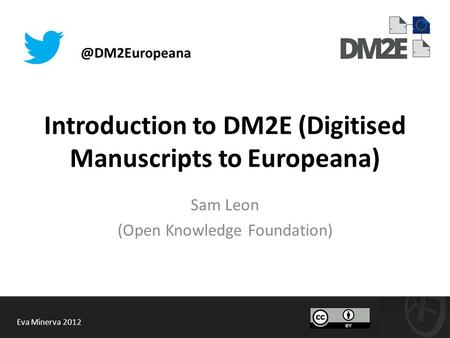 Introduction to DM2E (Digitised Manuscripts to Europeana) Sam Leon (Open Knowledge Foundation) Eva Minerva