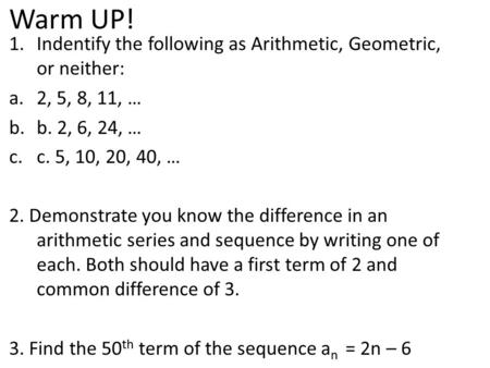 Warm UP! 1.Indentify the following as Arithmetic, Geometric, or neither: a.2, 5, 8, 11, … b.b. 2, 6, 24, … c.c. 5, 10, 20, 40, … 2. Demonstrate you know.
