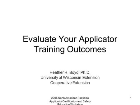 2005 North American Pesticide Applicator Certification and Safety Education Workshop 1 Evaluate Your Applicator Training Outcomes Heather H. Boyd, Ph.D.