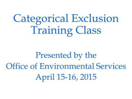 Categorical Exclusion Training Class Presented by the Office of Environmental Services April 15-16, 2015.