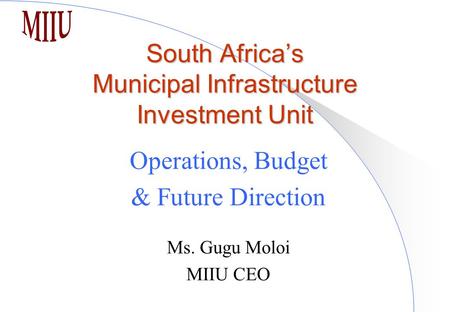 South Africa’s Municipal Infrastructure Investment Unit Operations, Budget & Future Direction Ms. Gugu Moloi MIIU CEO.