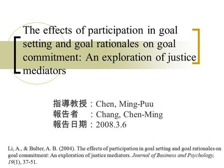 The effects of participation in goal setting and goal rationales on goal commitment: An exploration of justice mediators 指導教授： Chen, Ming-Puu 報告者 ： Chang,