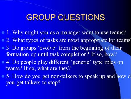GROUP QUESTIONS 1. Why might you as a manager want to use teams? 2. What types of tasks are most appropriate for teams? 3. Do groups ‘evolve’ from the.