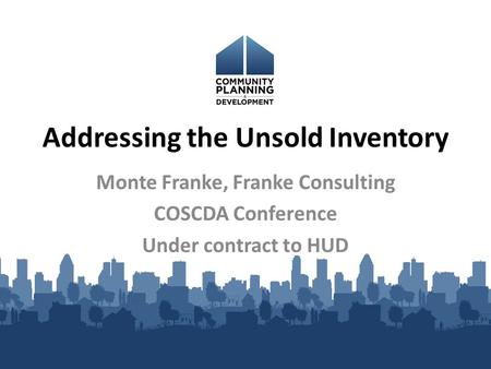 Addressing the Unsold Inventory Monte Franke, Franke Consulting COSCDA Conference Under contract to HUD.