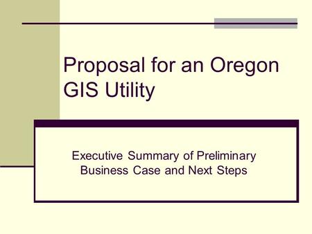 Proposal for an Oregon GIS Utility Executive Summary of Preliminary Business Case and Next Steps.