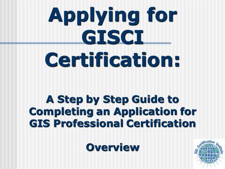 Applying for GISCI Certification: A Step by Step Guide to Completing an Application for GIS Professional Certification Overview.