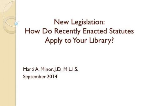 New Legislation: How Do Recently Enacted Statutes Apply to Your Library? Marti A. Minor, J.D., M.L.I.S. September 2014.