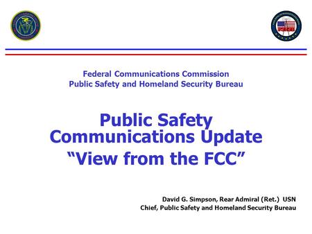 Federal Communications Commission Public Safety and Homeland Security Bureau Public Safety Communications Update “View from the FCC” David G. Simpson,
