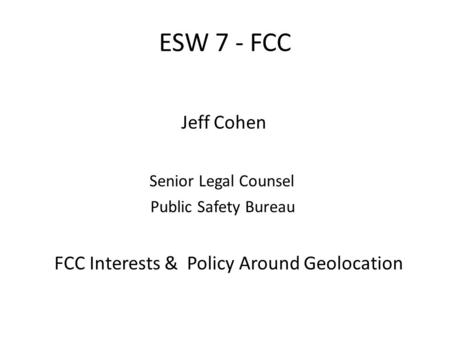 ESW 7 - FCC Jeff Cohen Senior Legal Counsel Public Safety Bureau FCC Interests & Policy Around Geolocation.