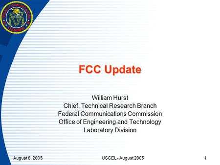 August 8, 2005USCEL - August 20051 FCC Update William Hurst Chief, Technical Research Branch Federal Communications Commission Office of Engineering and.