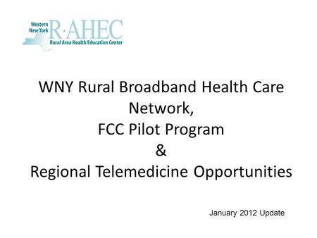 WNY Rural Broadband Health Care Network, FCC Pilot Program & Regional Telemedicine Opportunities January 2012 Update.