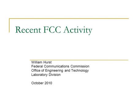 Recent FCC Activity William Hurst Federal Communications Commission Office of Engineering and Technology Laboratory Division October 2010.
