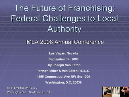Miller & Van Eaton P.L.L.C Washington, D.C. San Francisco, CA. The Future of Franchising: Federal Challenges to Local Authority IMLA 2008 Annual Conference.