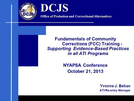 Fundamentals of Community Corrections (FCC) Training - Supporting Evidence-Based Practices in all ATI Programs NYAPSA Conference October 21, 2013 Yvonne.
