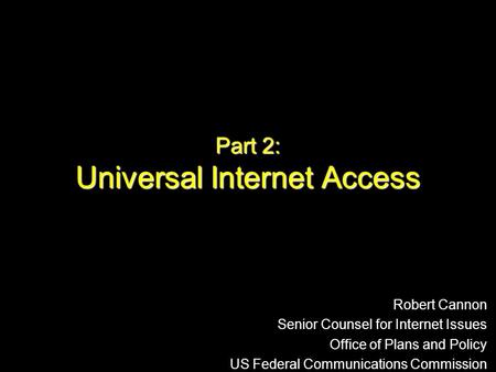 Part 2: Universal Internet Access Robert Cannon Senior Counsel for Internet Issues Office of Plans and Policy US Federal Communications Commission.