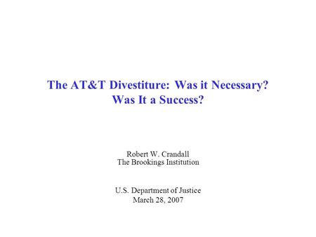 The AT&T Divestiture: Was it Necessary? Was It a Success? Robert W. Crandall The Brookings Institution U.S. Department of Justice March 28, 2007.