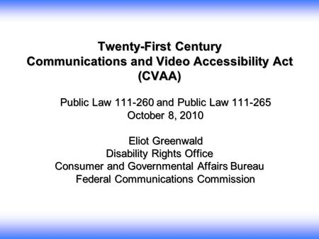 Twenty-First Century Communications and Video Accessibility Act (CVAA) Public Law 111-260 and Public Law 111-265 October 8, 2010 Eliot Greenwald Eliot.