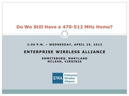 2:00 P.M. – WEDNESDAY, APRIL 25, 2012 ENTERPRISE WIRELESS ALLIANCE EMMITSBURG, MARYLAND MCLEAN, VIRGINIA Do We Still Have a 470-512 MHz Home?