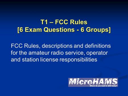 T1 – FCC Rules [6 Exam Questions - 6 Groups] FCC Rules, descriptions and definitions for the amateur radio service, operator and station license responsibilities.