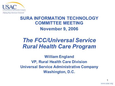 Www.usac.org 1 SURA INFORMATION TECHNOLOGY COMMITTEE MEETING November 9, 2006 The FCC/Universal Service Rural Health Care Program William England VP, Rural.