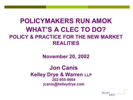POLICYMAKERS RUN AMOK WHAT’S A CLEC TO DO? POLICY & PRACTICE FOR THE NEW MARKET REALITIES November 20, 2002 Jon Canis Kelley Drye & Warren LLP 202-955-9664.