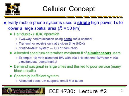 ECE 4730: Lecture #2 1 Cellular Concept  Early mobile phone systems used a single high power Tx to cover a large spatial area ( R = 50 km)  Half-duplex.